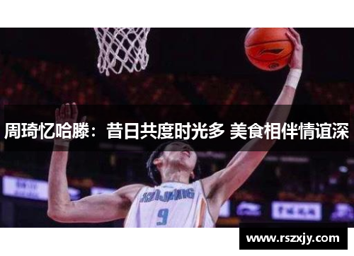 周琦忆哈滕：昔日共度时光多 美食相伴情谊深